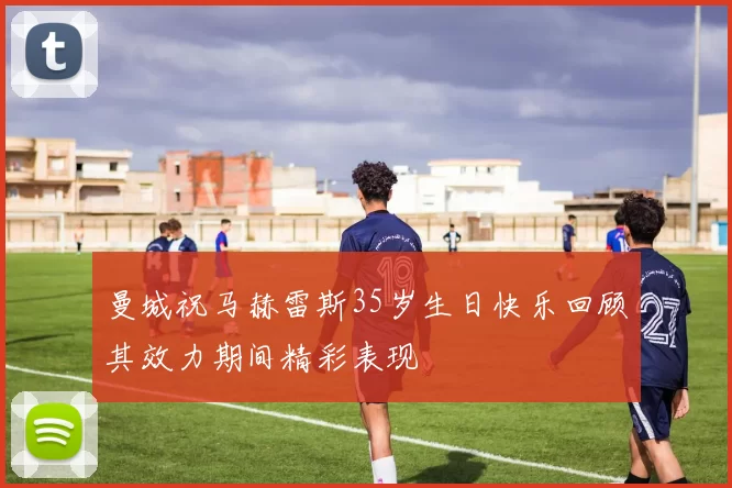 曼城祝马赫雷斯35岁生日快乐回顾其效力期间精彩表现