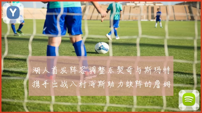 湖人首发阵容调整东契奇与斯玛特携手出战八村海斯助力缺阵的詹姆斯艾顿