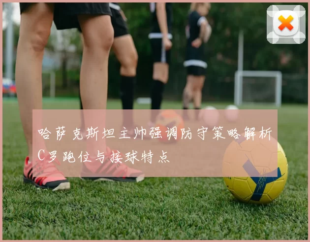 哈萨克斯坦主帅强调防守策略解析C罗跑位与接球特点