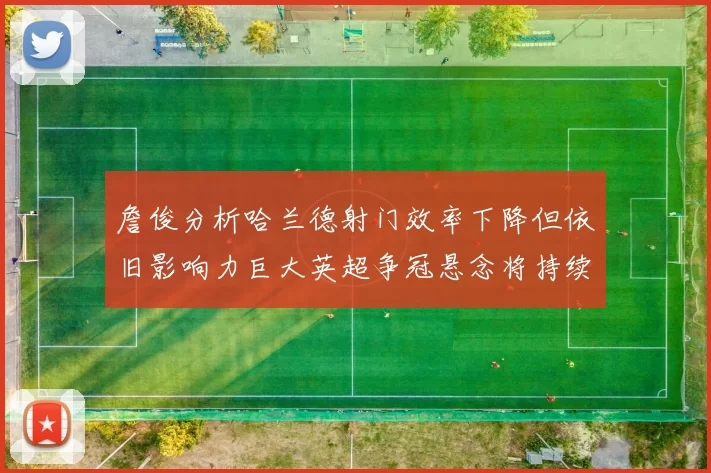 詹俊分析哈兰德射门效率下降但依旧影响力巨大英超争冠悬念将持续至五月