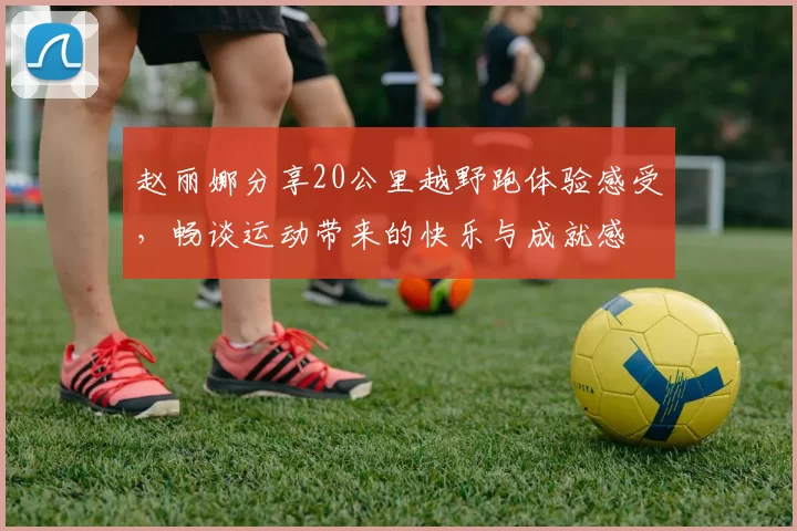 赵丽娜分享20公里越野跑体验感受，畅谈运动带来的快乐与成就感