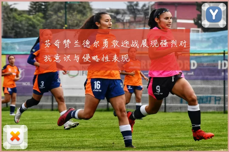 芬奇赞兰德尔勇敢迎战展现强烈对抗意识与侵略性表现