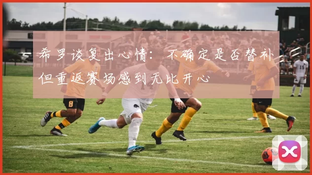 希罗谈复出心情：不确定是否替补但重返赛场感到无比开心