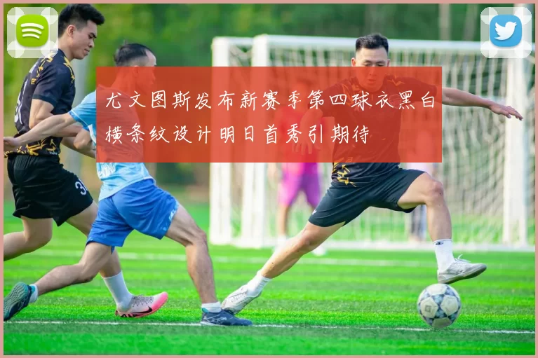 尤文图斯发布新赛季第四球衣黑白横条纹设计明日首秀引期待