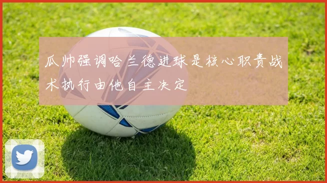 瓜帅强调哈兰德进球是核心职责战术执行由他自主决定