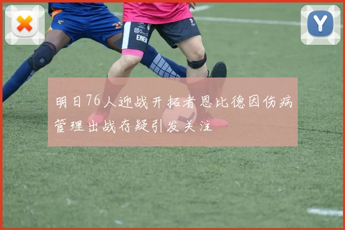 明日76人迎战开拓者恩比德因伤病管理出战存疑引发关注