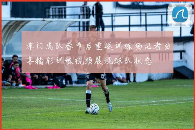津门虎队春节后重返训练场记者分享精彩训练视频展现球队状态