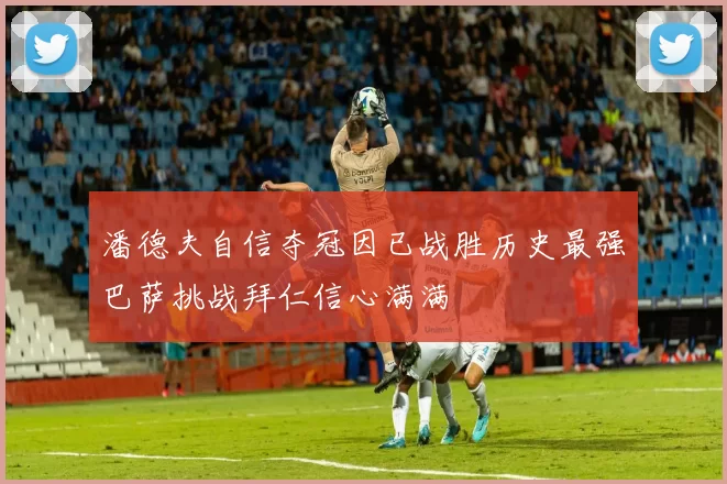 潘德夫自信夺冠因已战胜历史最强巴萨挑战拜仁信心满满