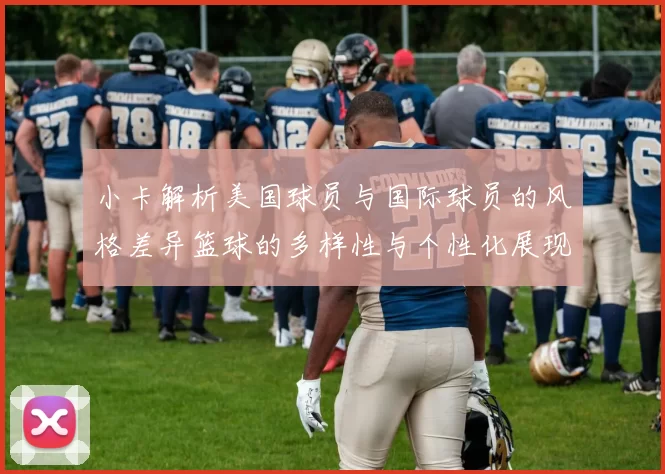小卡解析美国球员与国际球员的风格差异篮球的多样性与个性化展现