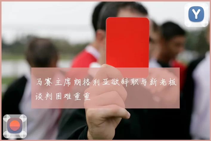 马赛主席朗格利亚欲辞职与新老板谈判困难重重