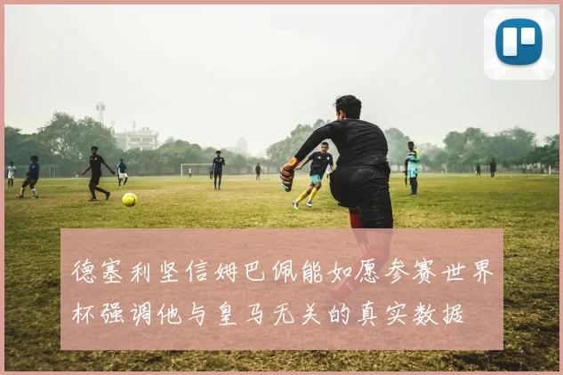 德塞利坚信姆巴佩能如愿参赛世界杯强调他与皇马无关的真实数据