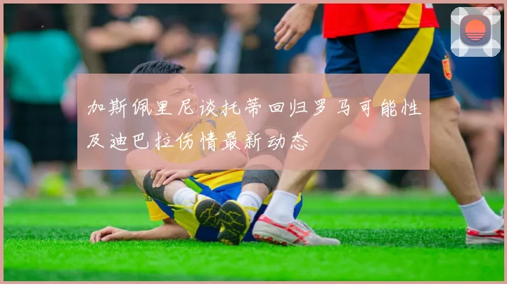 加斯佩里尼谈托蒂回归罗马可能性及迪巴拉伤情最新动态