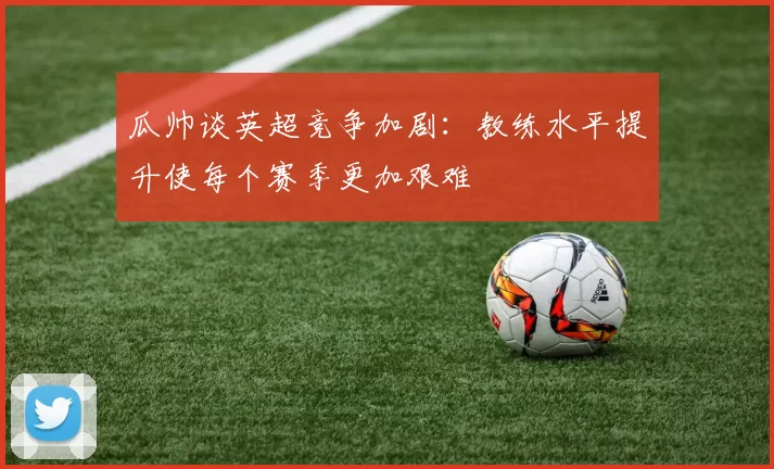 瓜帅谈英超竞争加剧：教练水平提升使每个赛季更加艰难