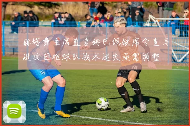 赫塔费主席直言姆巴佩缺席令皇马进攻困难球队战术迷失亟需调整
