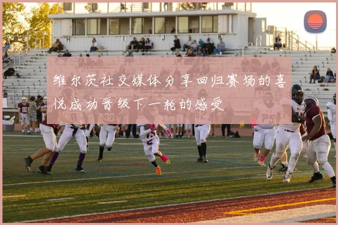 维尔茨社交媒体分享回归赛场的喜悦成功晋级下一轮的感受