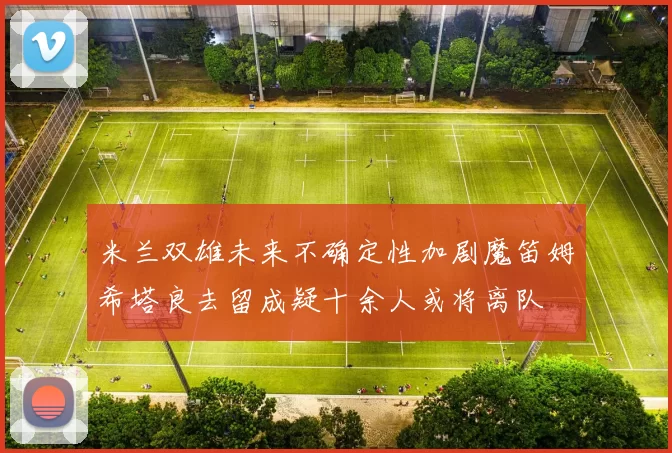 米兰双雄未来不确定性加剧魔笛姆希塔良去留成疑十余人或将离队
