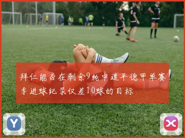 拜仁能否在剩余9轮中追平德甲单赛季进球纪录仅差10球的目标