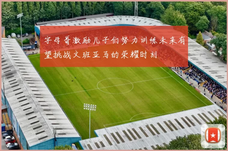 字母哥激励儿子们努力训练未来有望挑战文班亚马的荣耀时刻