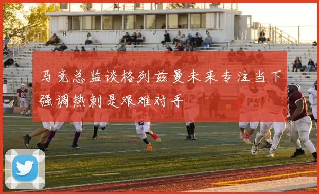 马竞总监谈格列兹曼未来专注当下强调热刺是艰难对手
