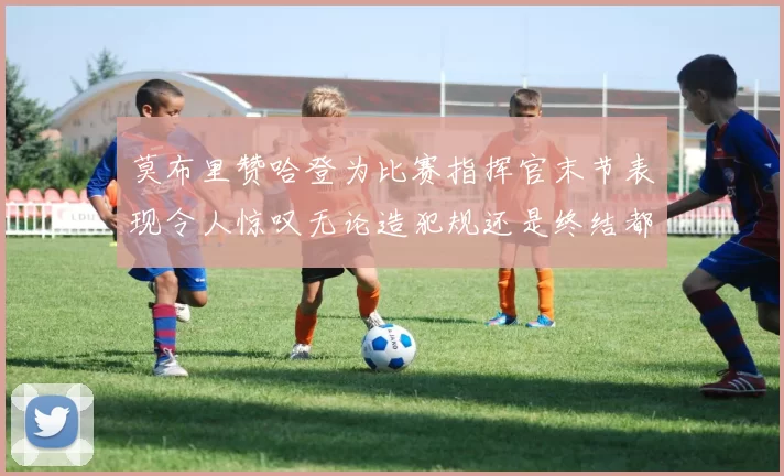 莫布里赞哈登为比赛指挥官末节表现令人惊叹无论造犯规还是终结都游刃有余