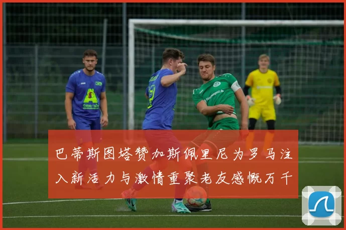 巴蒂斯图塔赞加斯佩里尼为罗马注入新活力与激情重聚老友感慨万千