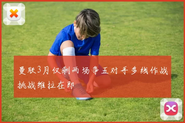 曼联3月仅剩两场争五对手多线作战挑战维拉在即