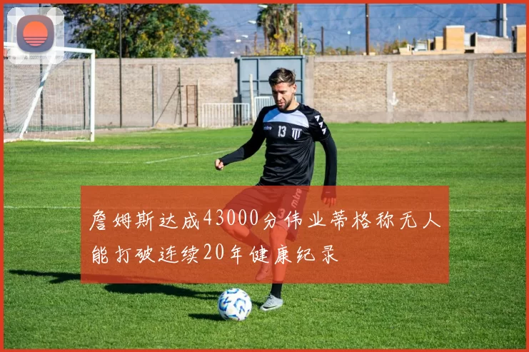 詹姆斯达成43000分伟业蒂格称无人能打破连续20年健康纪录
