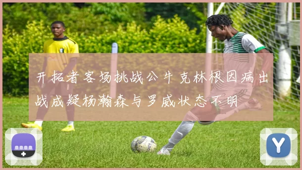 开拓者客场挑战公牛克林根因病出战成疑杨瀚森与罗威状态不明