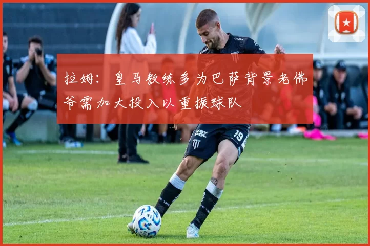 拉姆：皇马教练多为巴萨背景老佛爷需加大投入以重振球队