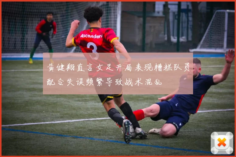 黄健翔直言女足开局表现糟糕队员配合失误频繁导致战术混乱