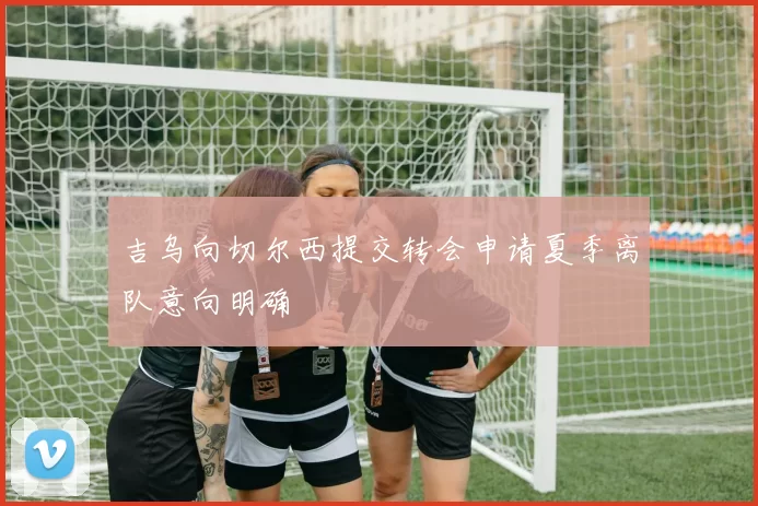 吉乌向切尔西提交转会申请夏季离队意向明确