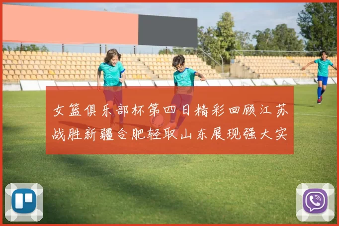 女篮俱乐部杯第四日精彩回顾江苏战胜新疆合肥轻取山东展现强大实力