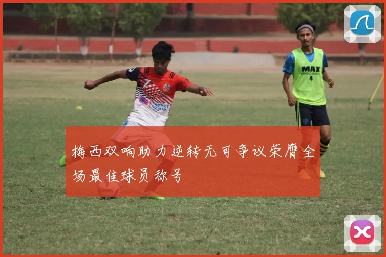 梅西双响助力逆转无可争议荣膺全场最佳球员称号